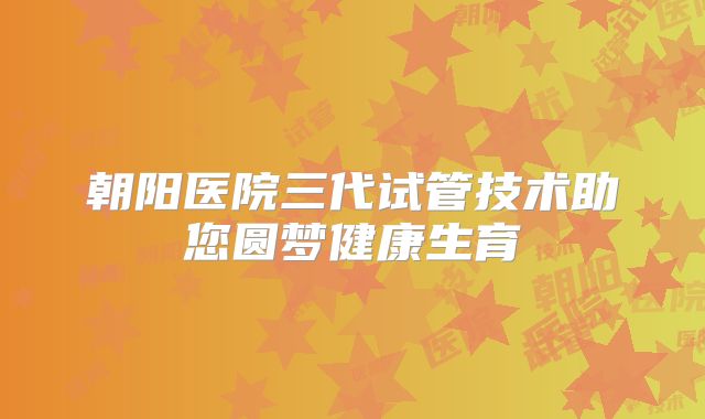 朝阳医院三代试管技术助您圆梦健康生育