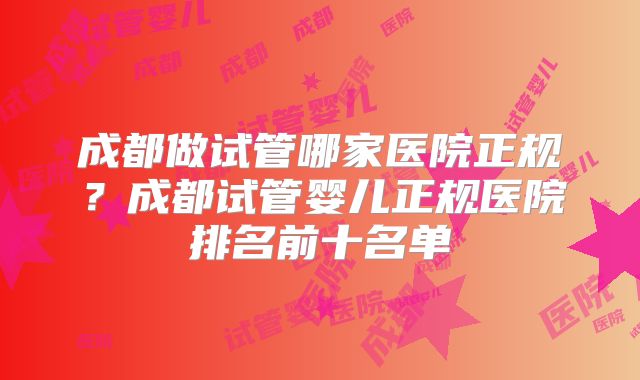 成都做试管哪家医院正规？成都试管婴儿正规医院排名前十名单