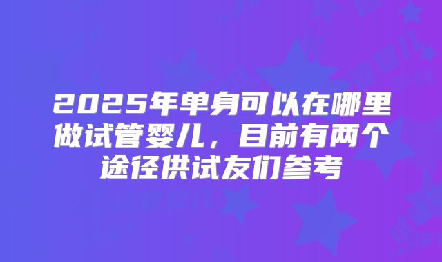2025年单身可以在哪里做试管婴儿，目前有两个途径供试友们参考