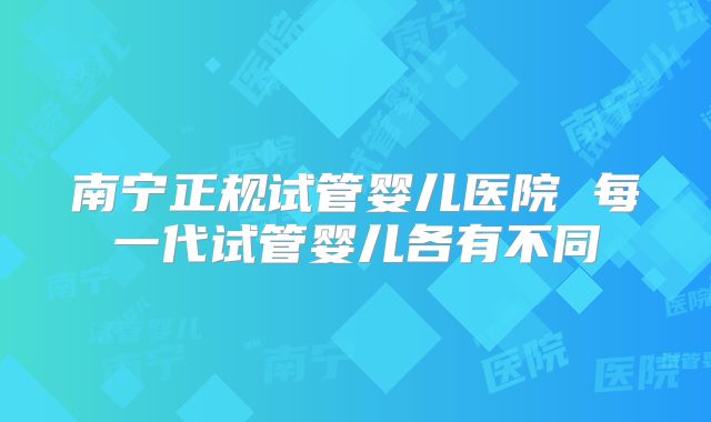 南宁正规试管婴儿医院 每一代试管婴儿各有不同