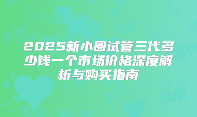 2025新小圆试管三代多少钱一个市场价格深度解析与购买指南