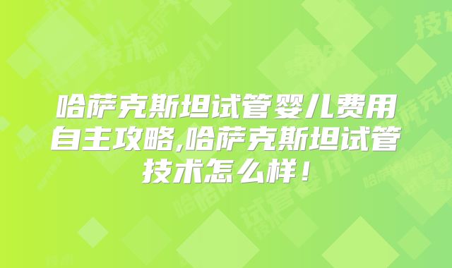 哈萨克斯坦试管婴儿费用自主攻略,哈萨克斯坦试管技术怎么样！