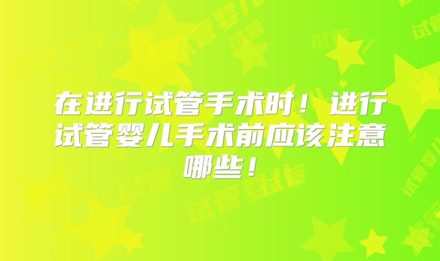 在进行试管手术时！进行试管婴儿手术前应该注意哪些！