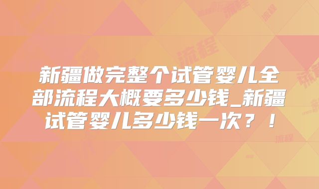 新疆做完整个试管婴儿全部流程大概要多少钱_新疆试管婴儿多少钱一次？！