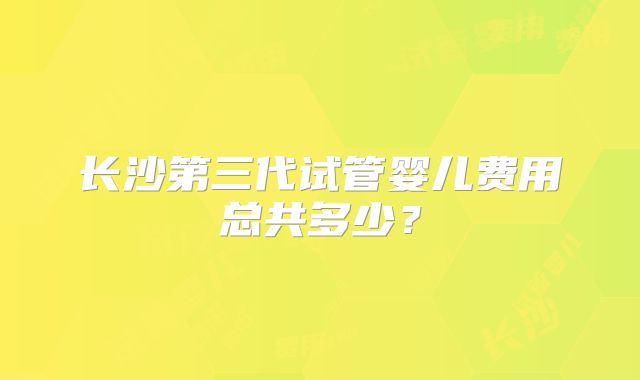 长沙第三代试管婴儿费用总共多少？