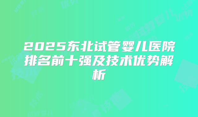 2025东北试管婴儿医院排名前十强及技术优势解析