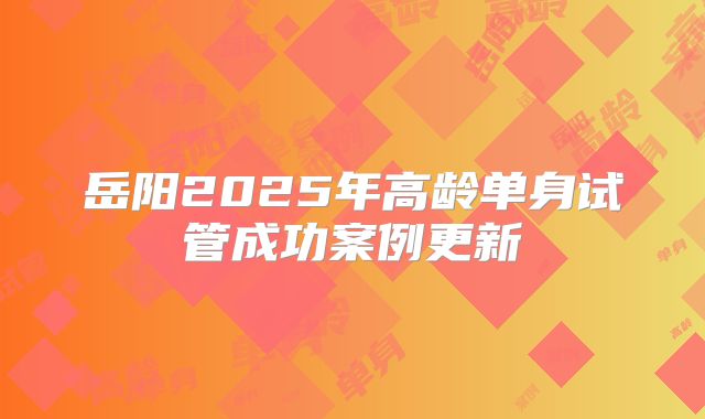 岳阳2025年高龄单身试管成功案例更新