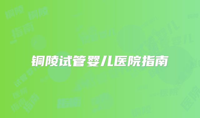 铜陵试管婴儿医院指南