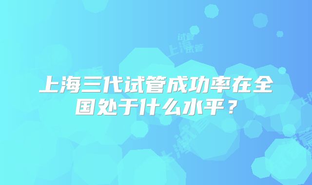 上海三代试管成功率在全国处于什么水平?
