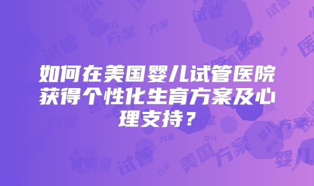 如何在美国婴儿试管医院获得个性化生育方案及心理支持？
