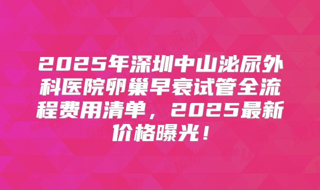 2025年深圳中山泌尿外科医院卵巢早衰试管全流程费用清单，2025最新价格曝光！
