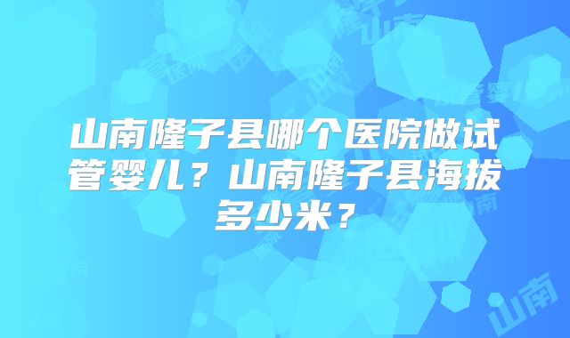 山南隆子县哪个医院做试管婴儿？山南隆子县海拔多少米？