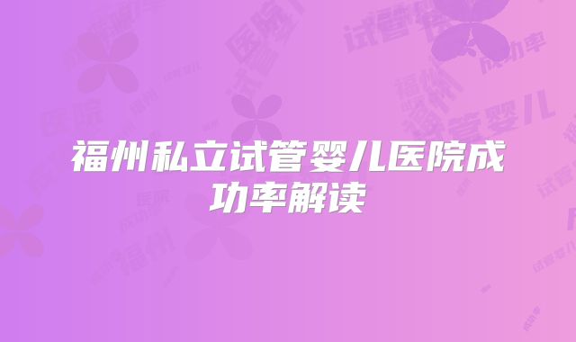 福州私立试管婴儿医院成功率解读