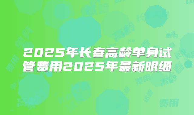 2025年长春高龄单身试管费用2025年最新明细