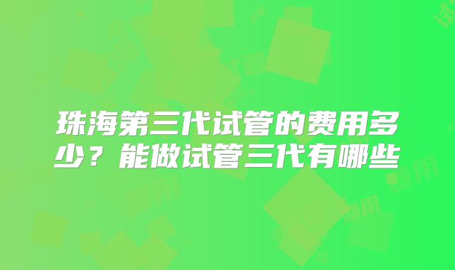 珠海第三代试管的费用多少?能做试管三代有哪些