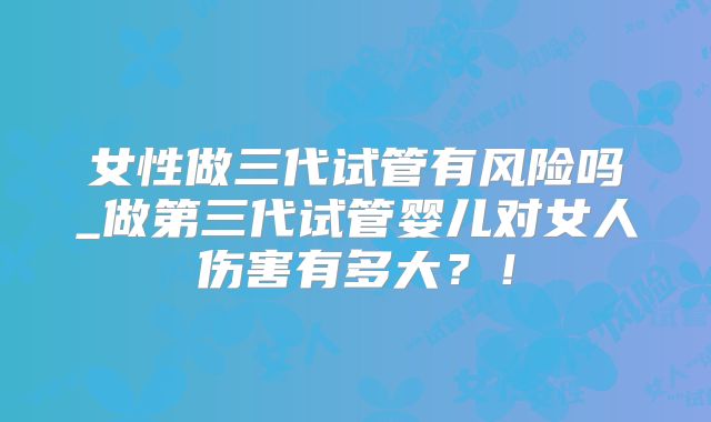 女性做三代试管有风险吗_做第三代试管婴儿对女人伤害有多大？！