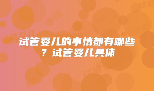试管婴儿的事情都有哪些？试管婴儿具体