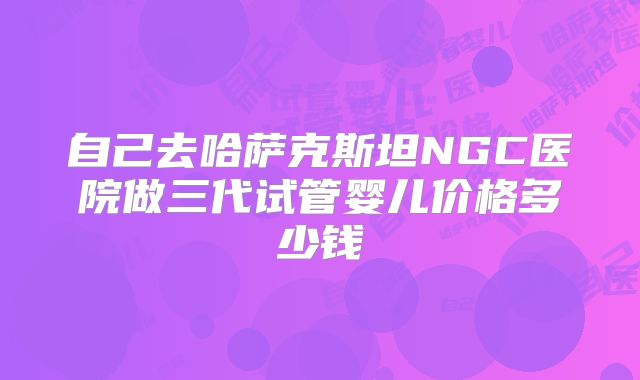 自己去哈萨克斯坦NGC医院做三代试管婴儿价格多少钱