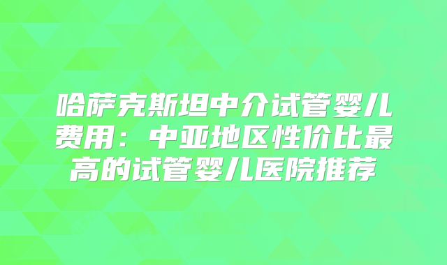 哈萨克斯坦中介试管婴儿费用：中亚地区性价比最高的试管婴儿医院推荐