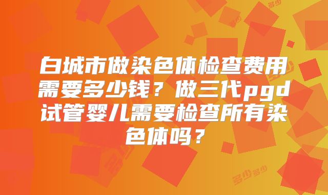白城市做染色体检查费用需要多少钱?做三代pgd试管婴儿需要检查所有染色体吗?