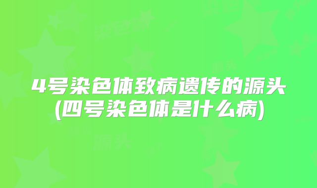 4号染色体致病遗传的源头(四号染色体是什么病)