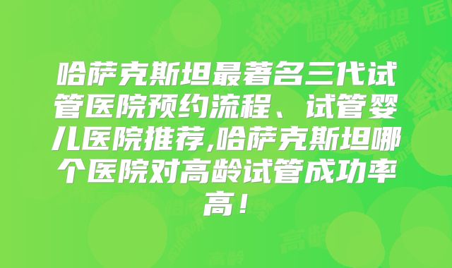 哈萨克斯坦最著名三代试管医院预约流程、试管婴儿医院推荐,哈萨克斯坦哪个医院对高龄试管成功率高！