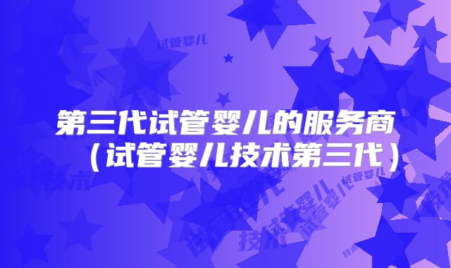 第三代试管婴儿的服务商（试管婴儿技术第三代）