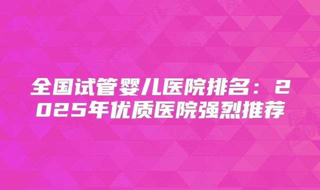 全国试管婴儿医院排名：2025年优质医院强烈推荐