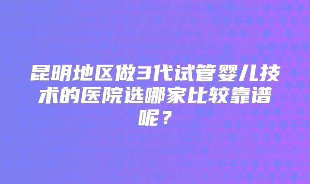 昆明地区做3代试管婴儿技术的医院选哪家比较靠谱呢？