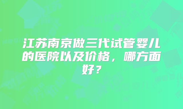 江苏南京做三代试管婴儿的医院以及价格，哪方面好？