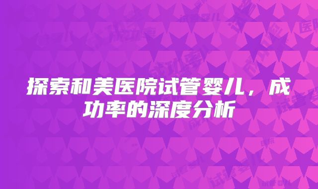 探索和美医院试管婴儿，成功率的深度分析