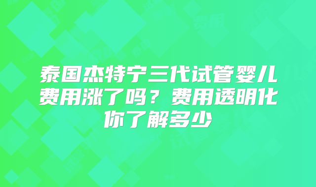 泰国杰特宁三代试管婴儿费用涨了吗？费用透明化你了解多少