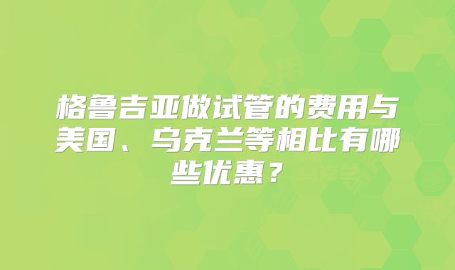 格鲁吉亚做试管的费用与美国、乌克兰等相比有哪些优惠?