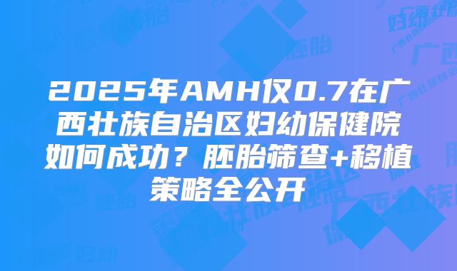2025年AMH仅0.7在广西壮族自治区妇幼保健院如何成功？胚胎筛查+移植策略全公开