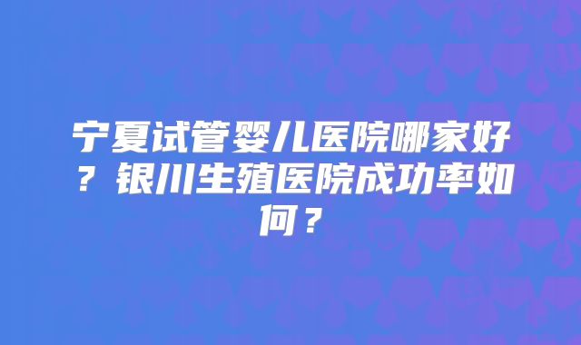 宁夏试管婴儿医院哪家好？银川生殖医院成功率如何？
