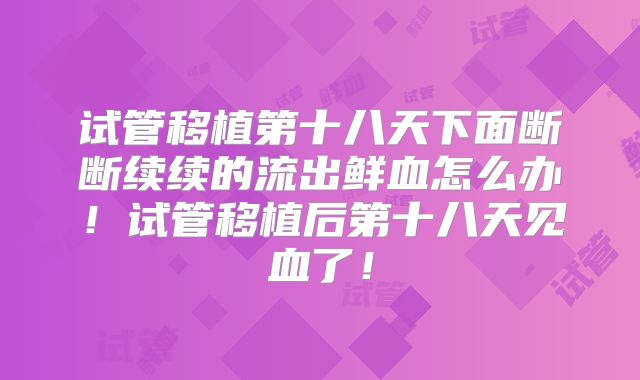 试管移植第十八天下面断断续续的流出鲜血怎么办！试管移植后第十八天见血了！