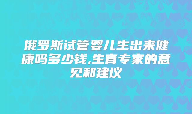 俄罗斯试管婴儿生出来健康吗多少钱,生育专家的意见和建议