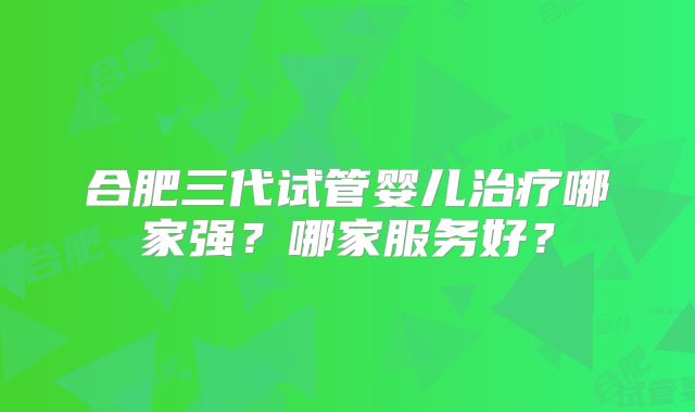 合肥三代试管婴儿治疗哪家强？哪家服务好？
