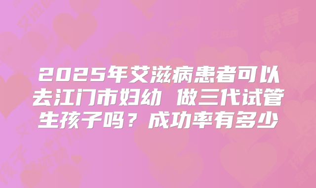 2025年艾滋病患者可以去江门市妇幼 做三代试管生孩子吗?成功率有多少