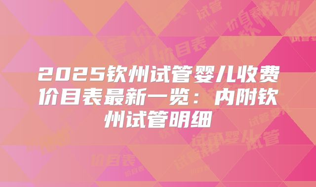 2025钦州试管婴儿收费价目表最新一览：内附钦州试管明细