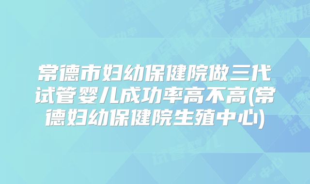 常德市妇幼保健院做三代试管婴儿成功率高不高(常德妇幼保健院生殖中心)