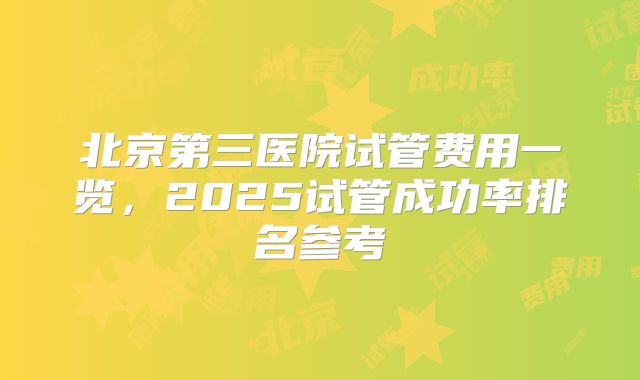 北京第三医院试管费用一览，2025试管成功率排名参考