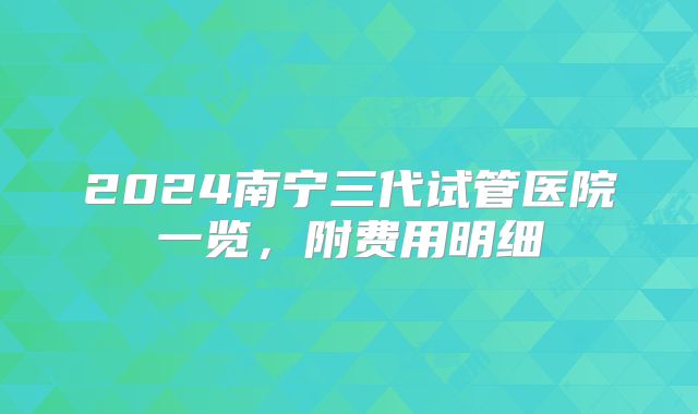2024南宁三代试管医院一览，附费用明细