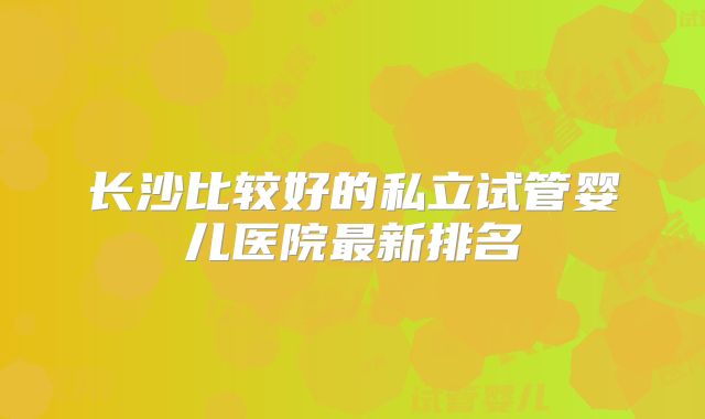 长沙比较好的私立试管婴儿医院最新排名