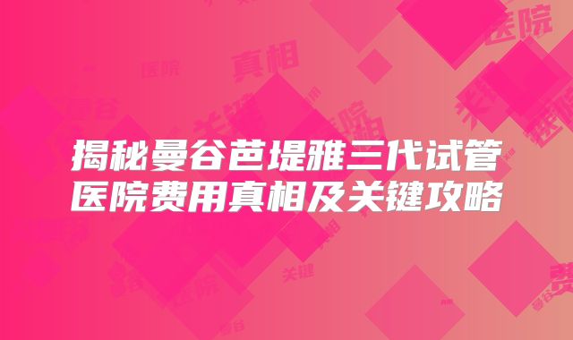 揭秘曼谷芭堤雅三代试管医院费用真相及关键攻略