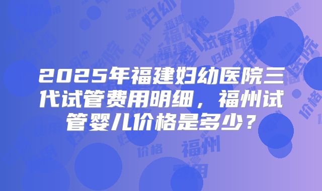 2025年福建妇幼医院三代试管费用明细，福州试管婴儿价格是多少？