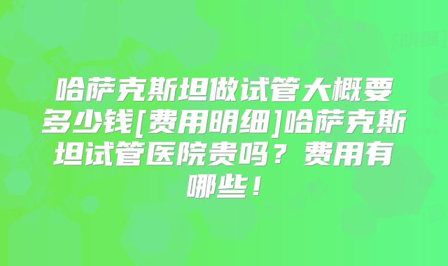 哈萨克斯坦做试管大概要多少钱[费用明细]哈萨克斯坦试管医院贵吗？费用有哪些！