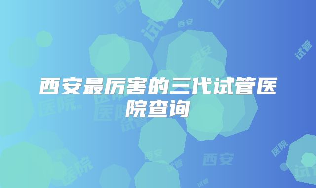 西安最厉害的三代试管医院查询