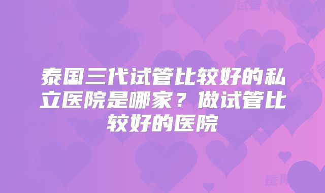 泰国三代试管比较好的私立医院是哪家？做试管比较好的医院