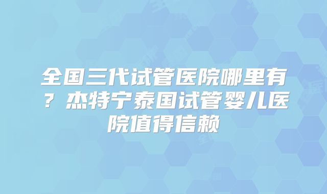 全国三代试管医院哪里有？杰特宁泰国试管婴儿医院值得信赖